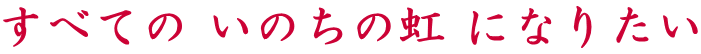 すべての いのちの虹 になりたい